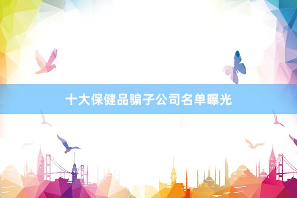 十大保健品骗子公司名单曝光